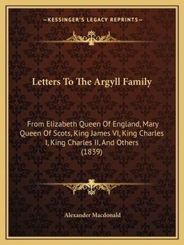 Letters to the Argyll Family: From Elizabeth Queen of England, Mary Queen of Scots, King James VI, King Charles I, King Charles II, and Others. from Originals Preserved in the General Register House. 