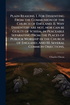 Plain Reasons: I. for Dissenting from the Communion of the Church of England. II. Why Dissenters Are Not, Nor Can Be Guilty of Schism, in Peaceably Separarting Fromthe Places of Worship in the Church 