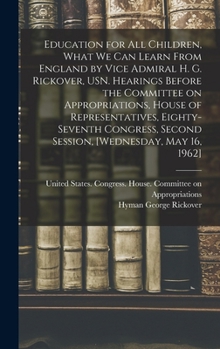 Education for all Children, What we can Learn From England by Vice Admiral H. G. Rickover, USN. Hearings Before the Committee on Appropriations, House ... Second Session, [Wednesday, May 16, 1962]