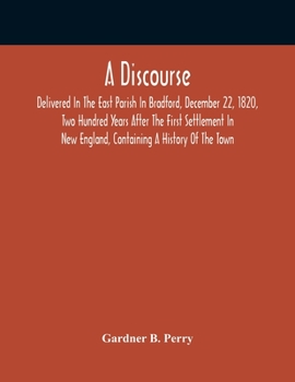 A Discourse Delivered in the East Parish in Bradford, December 22, 1820: Two Hundred Years After the First Settlement in New-England: Containing History of the Town.