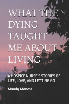 What the Dying Taught Me about Living: A Hospice Nurse's Stories of Life, Love, and Letting Go