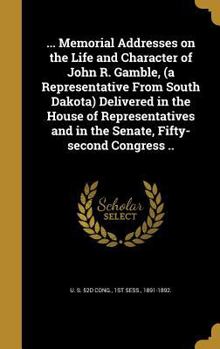 ... Memorial Addresses on the Life and Character of John R. Gamble, (a Representative From South Dakota) Delivered in the House of Representatives and in the Senate, Fifty-second Congress ..