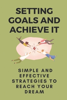 Setting Goals And Achieve It: Simple And Effective Strategies To Reach Your Dream: Steps To Achieve Goals