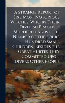A Strange Report of Sixe Most Notorious Witches, Who by Their Divelish Practises Murdered Above the Number of the Foure Hundred Small Children, ... They Committed Upon Divers Other People