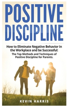Positive Discipline: How to Eliminate Negative Behavior in the Workplace and be Successful: The Top Methods and Techniques of Positive Discipline for Parents