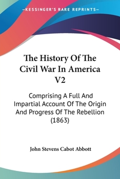The History of the Civil War in America; Comprising a Full Account of the Origin and Progress of the Rebellion, of the Various Naval and Military Engagements. Vol. II