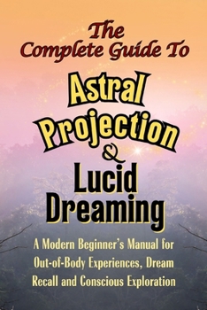 The Complete Guide to Astral Projection and Lucid Dreaming: A Modern Beginner’s Manual for Out-of-Body Experiences, Dream Recall, and Conscious Exploration