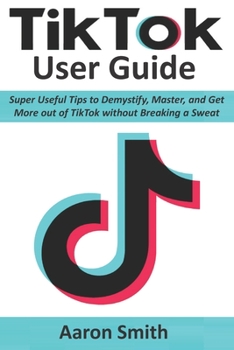 TikTok User Guide: Super Useful Tips to Demystify, Master, and Get More out of TikTok without Breaking a Sweat