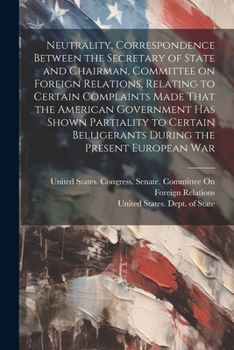 Neutrality. Correspondence between the secretary of state and chairman, Committee on foreign relations, relating to certain complaints made that the ... belligerants during the present European war