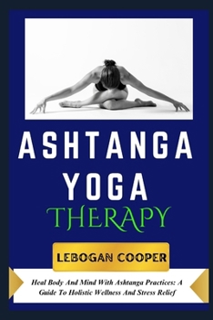 Ashtanga Yoga Therapy: Heal Body And Mind With Ashtanga Practices: A Guide To Holistic Wellness And Stress Relief