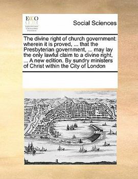 The Divine Right of Church Government: Wherein it is Proved, ... That the Presbyterian Government, ... may lay the Only Lawful Claim to a Divine ... Ministers of Christ Within the City of London