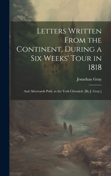 Hardcover Letters Written From the Continent, During a Six Weeks' Tour in 1818; and Afterwards Publ. in the York Chronicle [By J. Gray.] Book