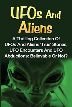 UFOs And Aliens: A Thrilling Collection Of UFOs And Aliens 'True' Stories, UFO Encounters And UFO Abductions: Believable Or Not?