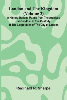 London and the Kingdom (Volume 3); A History Derived Mainly from the Archives at Guildhall in the Custody of the Corporation of the City of London.