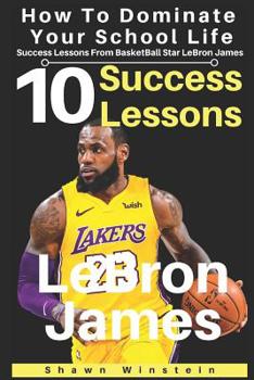 LeBron James: 10 Success Lessons To Dominate Your School Life From BasketBall Star LeBron James: (LeBron James's Inspirational Wisdom For Teens And Young Adults)