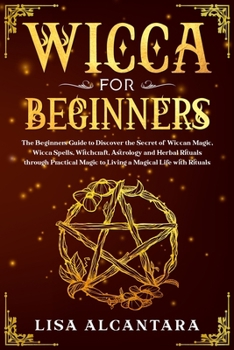 Wicca for Beginners: The Beginners Guide to Discover the Secret of Wiccan Magic, Wicca Spells, Witchcraft, Astrology and Herbal Rituals through Practical Magic to Living a Magical Life with Rituals
