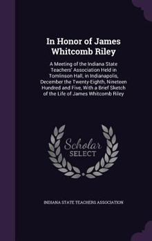 In Honor of James Whitcomb Riley: A Meeting of the Indiana State Teachers' Association Held in Tomlinson Hall, in Indianapolis, December the ... Sketch of the Life of James Whitcomb Riley