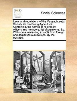Laws and Regulations of the Massachusetts Society for Promoting Agriculture. Containing, the Names of its Present Officers and Members, List of ... and Domestick Publications. By the Trustees