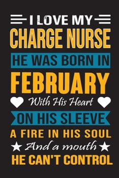 I Love My Charge Nurse  He Was Born In February With His Heart On His Sleeve A Fire In His Soul And A Mouth He Can’t Control: Charge Nurse Birthday Journal, Best Gift for Man and Women