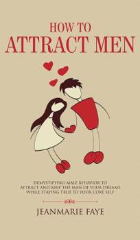 How to Attract Men: Demystifying Male Behavior to Attract and Keep the Man of your Dreams While Staying True to your Core Self
