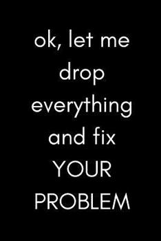 Paperback Ok, Let Me Drop Everything and Fix Your Problem: Funny Sarcastic Gag Notebook for Work, the Office and Coworkers (Adult Banter Desk Notepad Series) Book