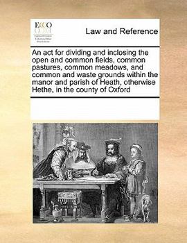 An act for dividing and inclosing the open and common fields, common pastures, common meadows, and common and waste grounds within the manor and ... otherwise Hethe, in the county of Oxford
