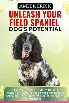 Unleash Your Field Spaniel Dog's Potential: A Comprehensive Guide To Raising, Training, And Nurturing Your Field Spaniel For A Lifetime Of Loyalty, He