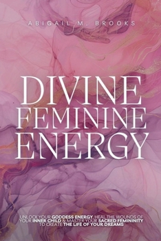 Divine Feminine Energy: Unlock Your Goddess Energy, Heal The Wounds Of Your Inner Child & Master Your Sacred Femininity To Create The Life Of Your Dreams