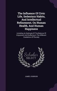 Hardcover The Influence Of Civic Life, Sedentary Habits, And Intellectual Refinement, On Human Health, And Human Happiness: Including An Estimate Of The Balance Book