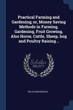 Practical Farming and Gardening; or, Money Saving Methods in Farming, Gardening, Fruit Growing, Also Horse, Cattle, Sheep, hog and Poultry Raising ..