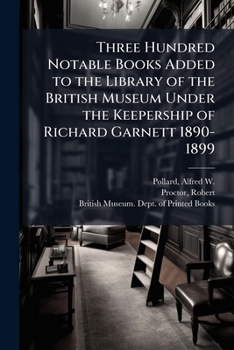 Paperback Three Hundred Notable Books Added to the Library of the British Museum Under the Keepership of Richard Garnett 1890-1899 Book