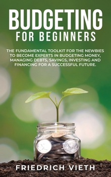 Budgeting for Beginners: The Fundamental Toolkit for the Newbies to Become Experts in Budgeting Money, Managing Debts, Savings, Investing and Financing for a Successful Future.
