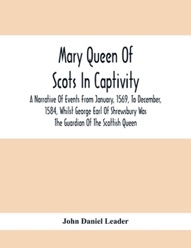 Mary Queen of Scots in Captivity: A Narrative of Events From January, 1569, to December, 1584, Whilst George Earl of Shrewsbury Was the Guardian of the Scottish Queen