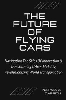 The Future of Flying Cars: Navigating The Skies Of Innovation & Transforming Urban Mobility, Revolutionizing World Transportation