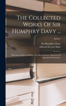 Hardcover The Collected Works Of Sir Humphry Davy ...: Discourses Delivered Before The Royal Society. Elements Of Agricultural Chemistry; Series I Book