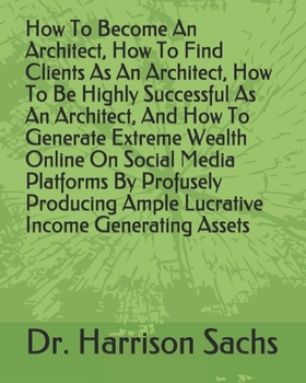 Paperback How To Become An Architect, How To Find Clients As An Architect, How To Be Highly Successful As An Architect, And How To Generate Extreme Wealth Onlin Book