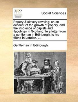 Popery & slavery reviving: or, an account of the growth of popery, and the insolence of papists and Jacobites in Scotland. In a letter from a gentleman in Edinburgh, to his friend in London. ...
