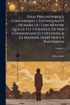 Essai Philosophique Concernant L'entendement Humain, Où L'on Montre Quelle Est L'étendue De Nos Connoissances Certaines, & La Maniere Dont Nous Y Parvenons, Volume 3