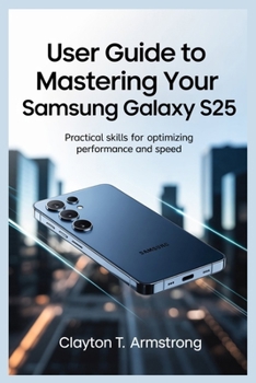 USER GUIDE TO MASTERING YOUR SAMSUNG GALAXY S25: Practical Skills for Optimizing Performance and Speed