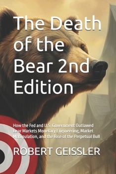 The Death of the Bear 2nd Edition: How the Fed and U.S. Government Outlawed Bear Markets Monetary Engineering, Market Manipulation, and the Rise of the Perpetual Bull