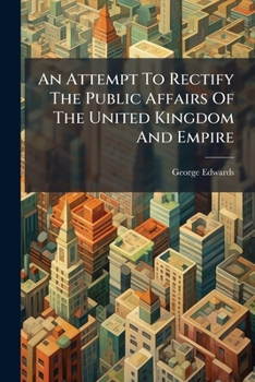 An Attempt To Rectify The Public Affairs Of The United Kingdom And Empire: And Promote Their Private Prosperity, Illustrated By Many National Projects Hitherto Not Rendered Effectual