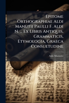 Epitome Orthographiae Aldi Manutii Paulli F. Aldi N. ... Ex Libris Antiquis, Grammaticis, Etymologia, Graeca Consuetudine ...