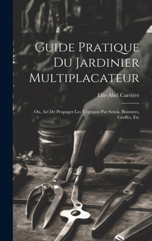 Guide Pratique Du Jardinier Multiplacateur; Ou, Art De Propager Les Vegetaux Par Semis, Boutures, Greffes, Etc (French Edition)