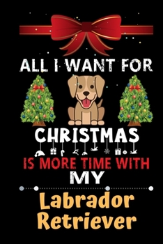 All I want for Christmas is more time with my Labrador Retriever: Christmas Gift for Labrador Retriever Lovers, Labrador Retriever Lovers Journal / Notebook / Diary / Thanksgiving & Christmas Gift