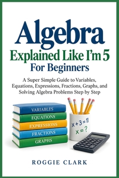 Algebra Explained Like I'm 5 For Beginners: A Super Simple Guide to Variables, Equations, Expressions, Fractions, Graphs, and Solving Algebra Problems Step by Step
