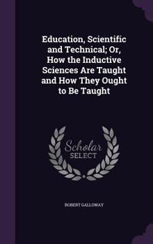 Education, scientific and technical or, How the inductive sciences are taught and how they ought to be taught