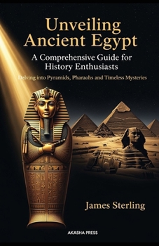 Unveiling Ancient Egypt: A Comprehensive Guide for History Enthusiasts: Delving into Pyramids, Pharaohs, and Timeless Mysteries
