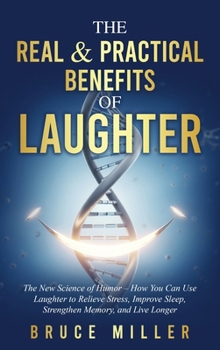 The Real & Practical Benefits of Laughter: The New Science of Humor - How You Can Use Laughter to Relieve Stress, Improve Sleep, Strengthen Memory, and Live Longer