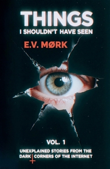 Things I Shouldn't Have Seen - Vol. 1: Unexplained Stories From The Dark Corners Of The Internet