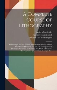 Hardcover A Complete Course of Lithography: Containing Clear and Explicit Instructions in All the Different Branches and Manners of That Art: Accompanied by Ill Book